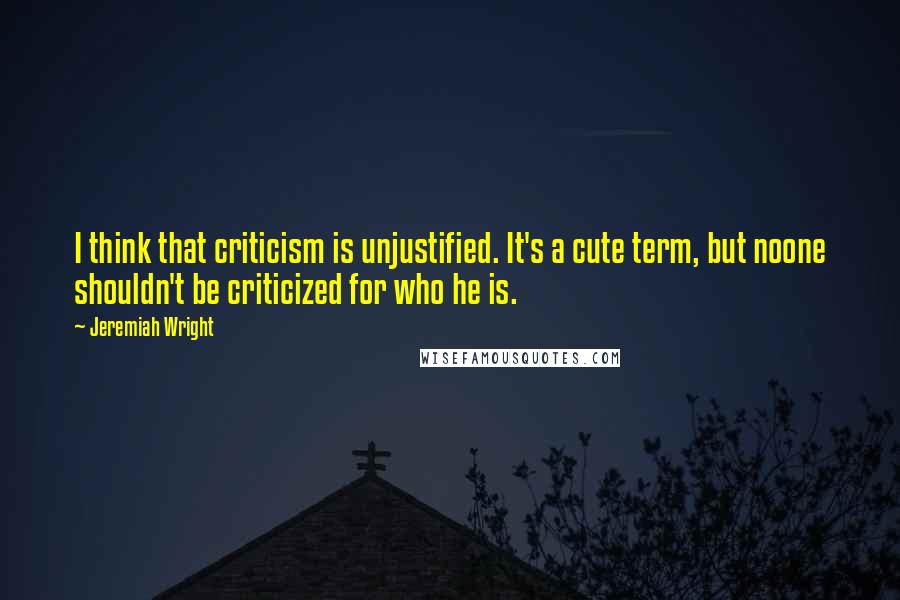 Jeremiah Wright Quotes: I think that criticism is unjustified. It's a cute term, but noone shouldn't be criticized for who he is.