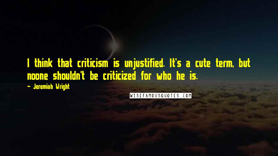 Jeremiah Wright Quotes: I think that criticism is unjustified. It's a cute term, but noone shouldn't be criticized for who he is.