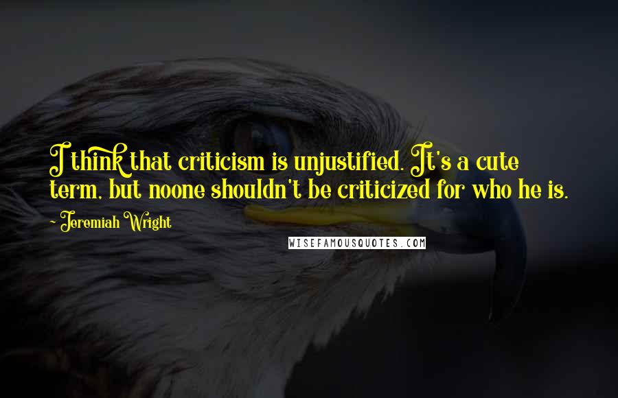 Jeremiah Wright Quotes: I think that criticism is unjustified. It's a cute term, but noone shouldn't be criticized for who he is.