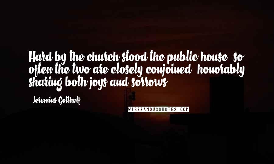 Jeremias Gotthelf Quotes: Hard by the church stood the public house; so often the two are closely conjoined, honorably sharing both joys and sorrows.