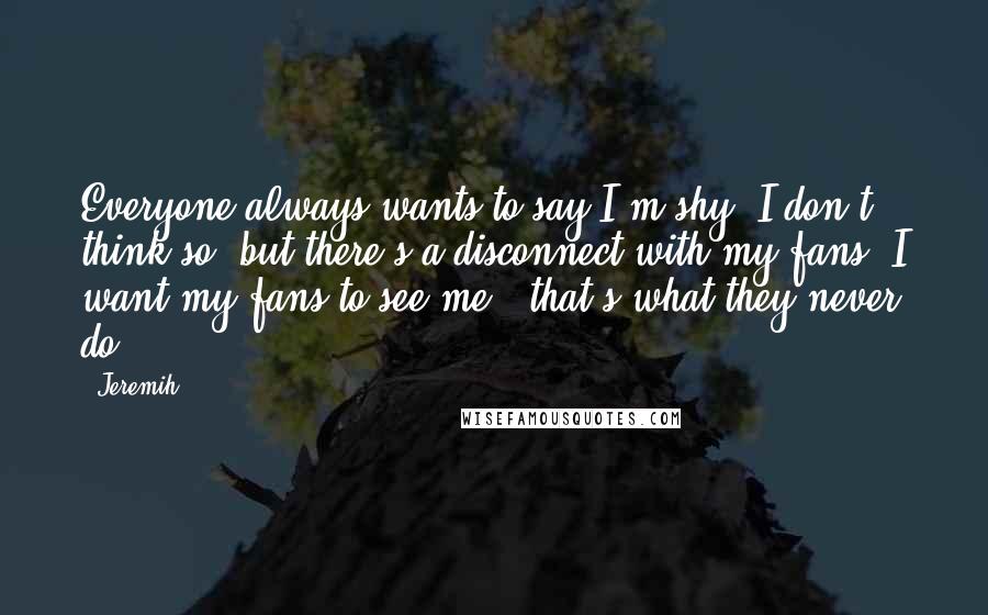 Jeremih Quotes: Everyone always wants to say I'm shy. I don't think so, but there's a disconnect with my fans. I want my fans to see me - that's what they never do.