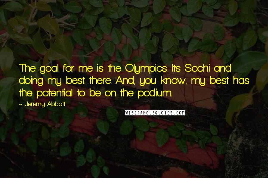 Jeremy Abbott Quotes: The goal for me is the Olympics. It's Sochi and doing my best there. And, you know, my best has the potential to be on the podium.