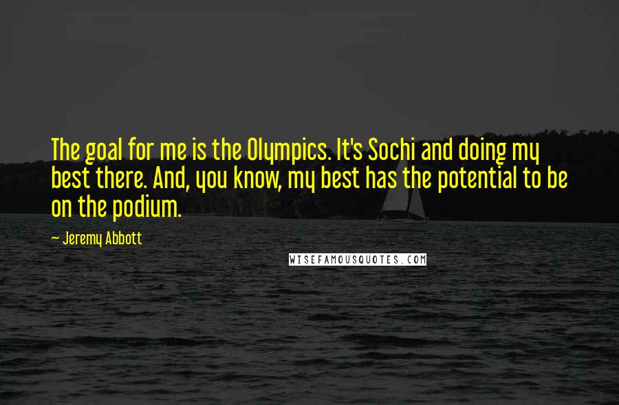 Jeremy Abbott Quotes: The goal for me is the Olympics. It's Sochi and doing my best there. And, you know, my best has the potential to be on the podium.
