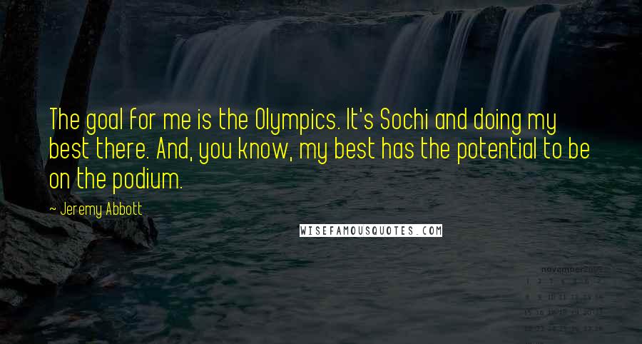 Jeremy Abbott Quotes: The goal for me is the Olympics. It's Sochi and doing my best there. And, you know, my best has the potential to be on the podium.