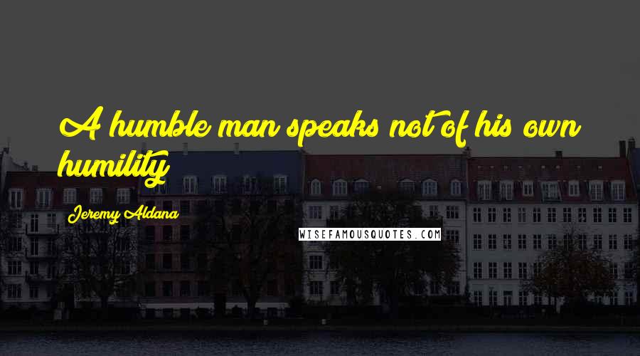 Jeremy Aldana Quotes: A humble man speaks not of his own humility