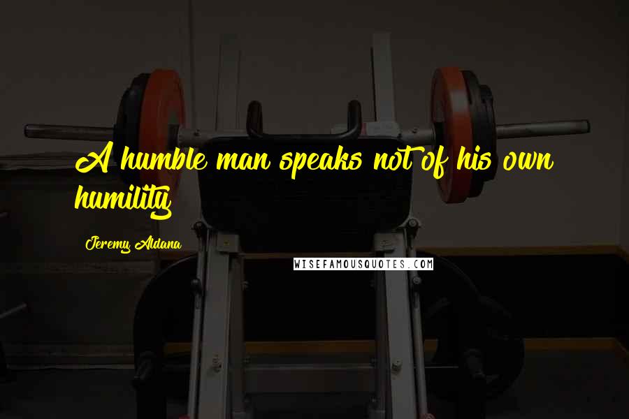 Jeremy Aldana Quotes: A humble man speaks not of his own humility