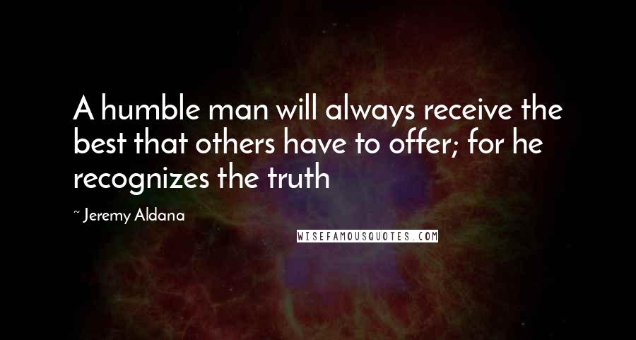 Jeremy Aldana Quotes: A humble man will always receive the best that others have to offer; for he recognizes the truth