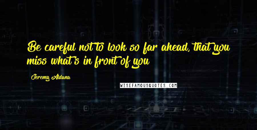 Jeremy Aldana Quotes: Be careful not to look so far ahead, that you miss what's in front of you