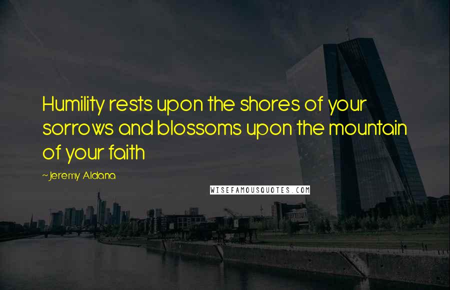 Jeremy Aldana Quotes: Humility rests upon the shores of your sorrows and blossoms upon the mountain of your faith