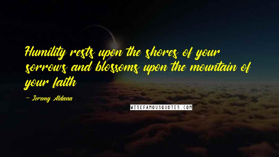 Jeremy Aldana Quotes: Humility rests upon the shores of your sorrows and blossoms upon the mountain of your faith