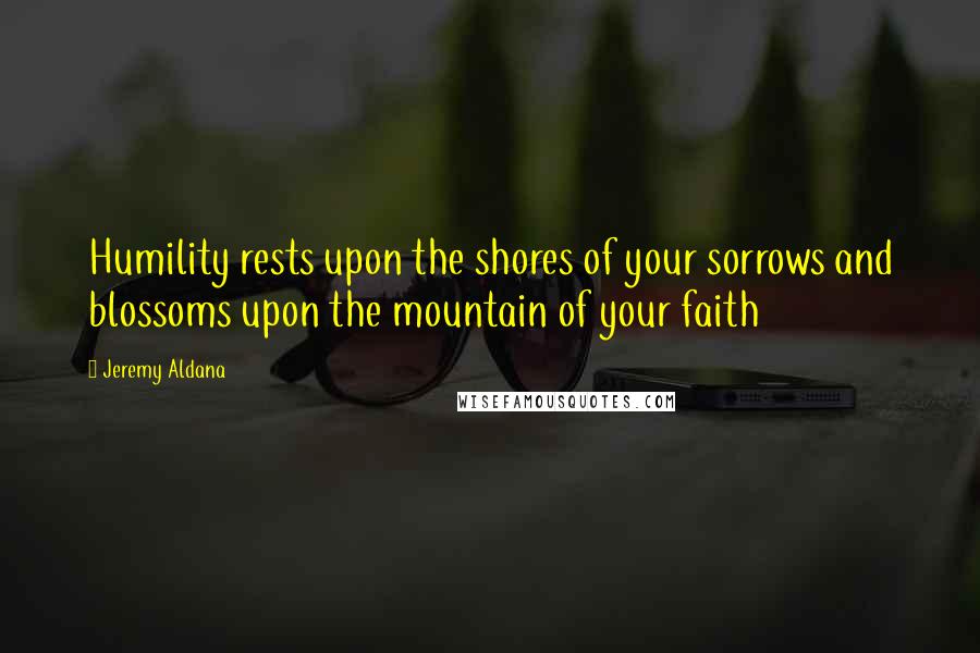 Jeremy Aldana Quotes: Humility rests upon the shores of your sorrows and blossoms upon the mountain of your faith