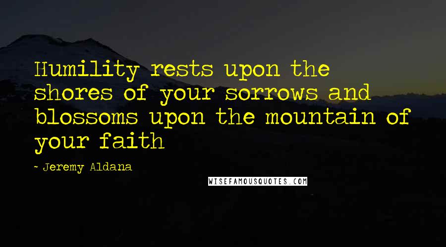 Jeremy Aldana Quotes: Humility rests upon the shores of your sorrows and blossoms upon the mountain of your faith