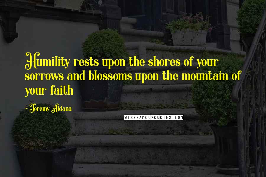 Jeremy Aldana Quotes: Humility rests upon the shores of your sorrows and blossoms upon the mountain of your faith