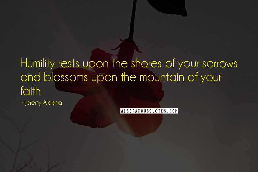 Jeremy Aldana Quotes: Humility rests upon the shores of your sorrows and blossoms upon the mountain of your faith