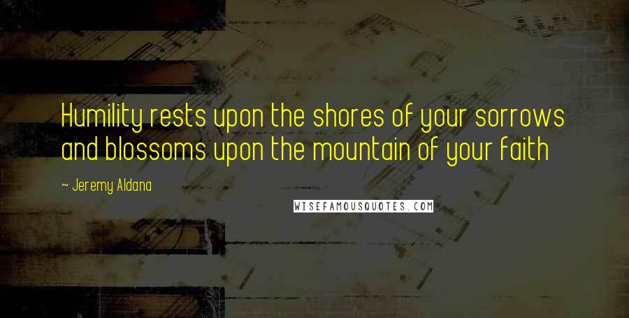 Jeremy Aldana Quotes: Humility rests upon the shores of your sorrows and blossoms upon the mountain of your faith