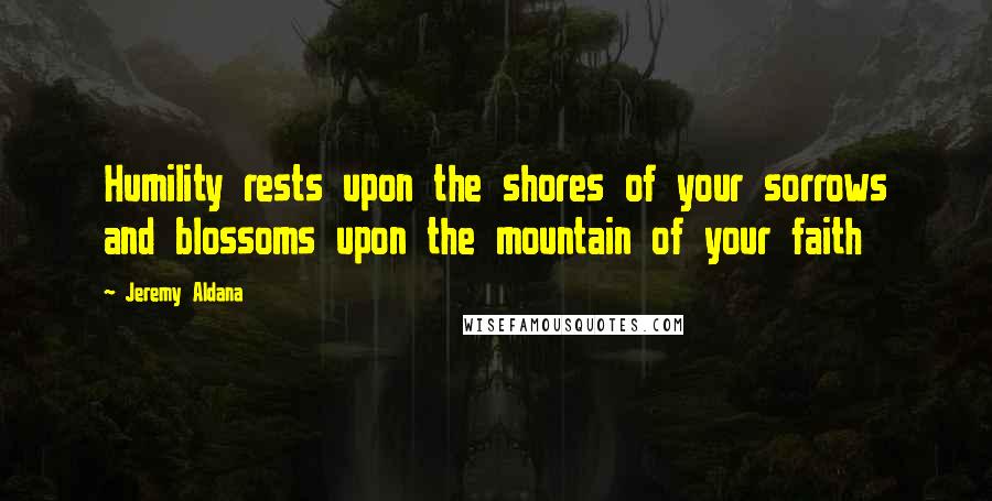 Jeremy Aldana Quotes: Humility rests upon the shores of your sorrows and blossoms upon the mountain of your faith