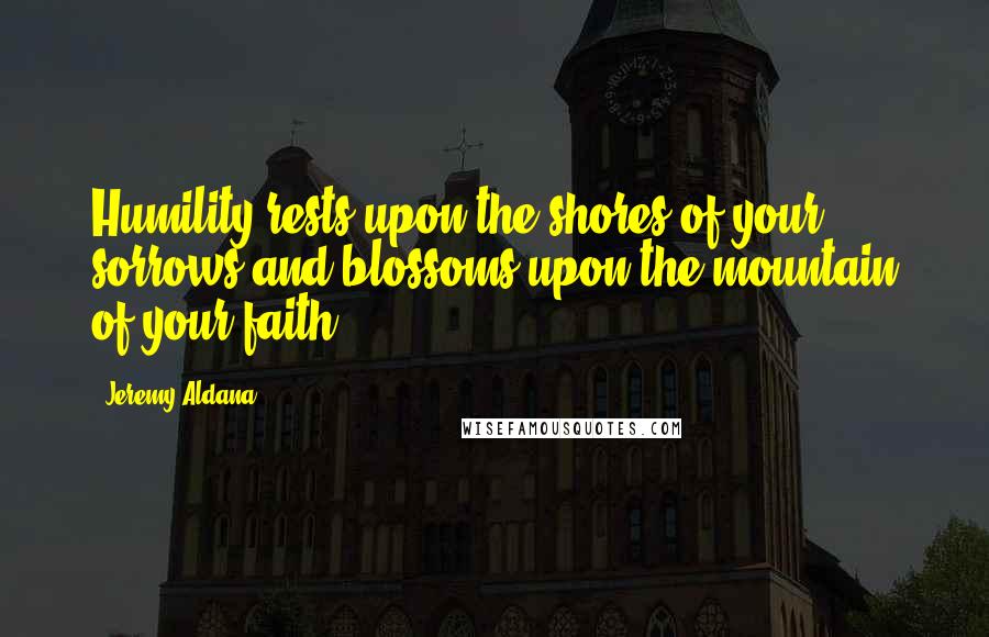 Jeremy Aldana Quotes: Humility rests upon the shores of your sorrows and blossoms upon the mountain of your faith