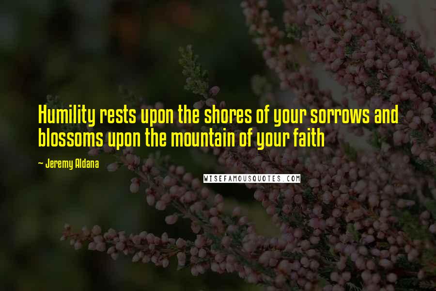 Jeremy Aldana Quotes: Humility rests upon the shores of your sorrows and blossoms upon the mountain of your faith