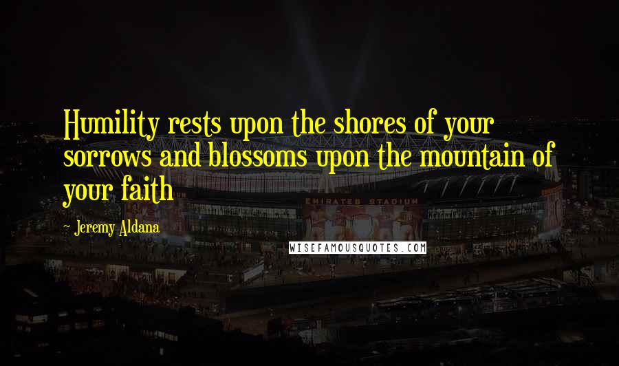 Jeremy Aldana Quotes: Humility rests upon the shores of your sorrows and blossoms upon the mountain of your faith