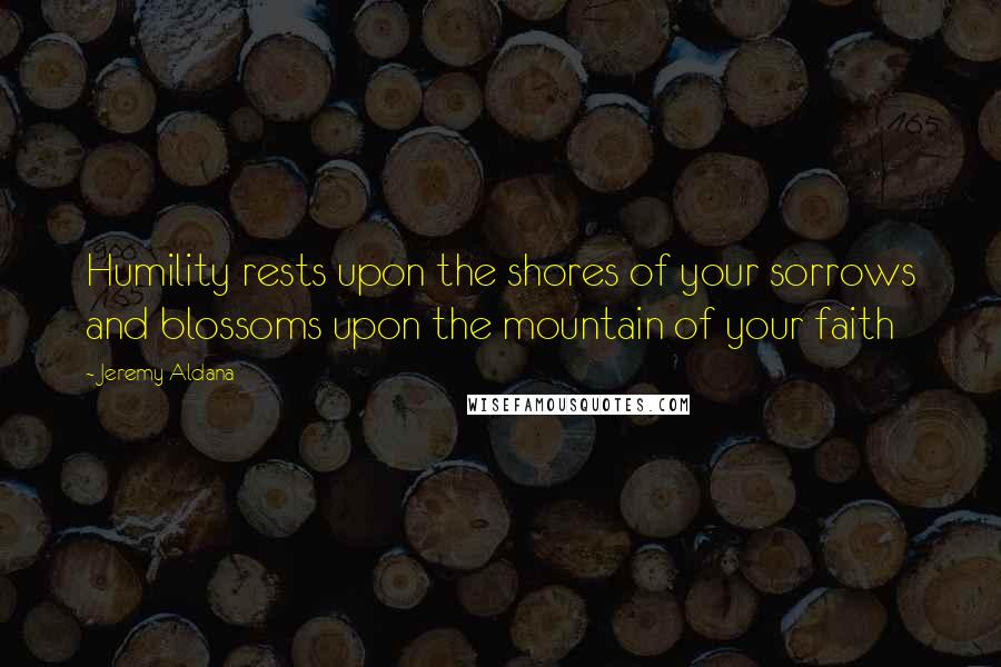 Jeremy Aldana Quotes: Humility rests upon the shores of your sorrows and blossoms upon the mountain of your faith