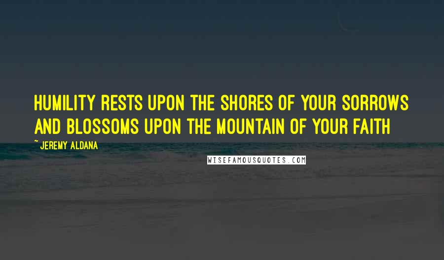 Jeremy Aldana Quotes: Humility rests upon the shores of your sorrows and blossoms upon the mountain of your faith