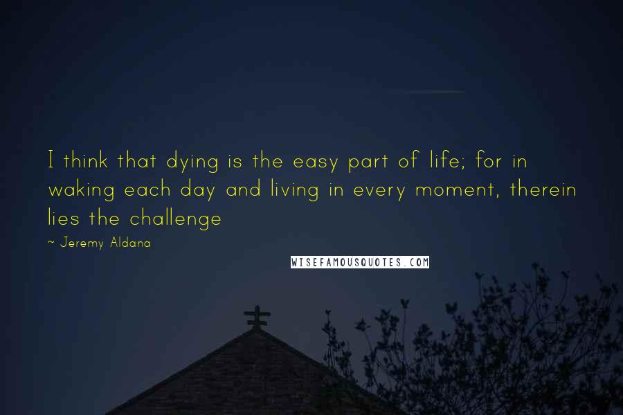 Jeremy Aldana Quotes: I think that dying is the easy part of life; for in waking each day and living in every moment, therein lies the challenge