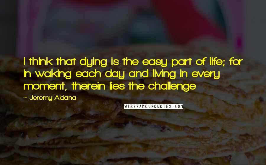 Jeremy Aldana Quotes: I think that dying is the easy part of life; for in waking each day and living in every moment, therein lies the challenge