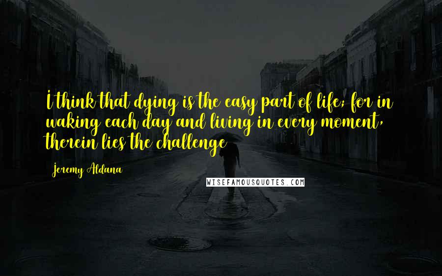 Jeremy Aldana Quotes: I think that dying is the easy part of life; for in waking each day and living in every moment, therein lies the challenge