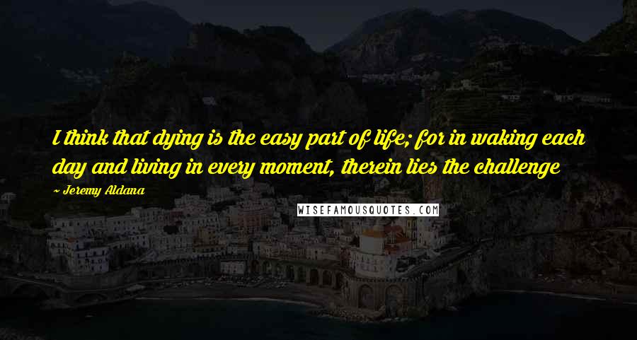 Jeremy Aldana Quotes: I think that dying is the easy part of life; for in waking each day and living in every moment, therein lies the challenge