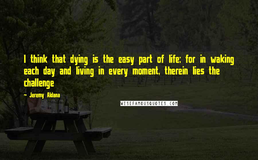 Jeremy Aldana Quotes: I think that dying is the easy part of life; for in waking each day and living in every moment, therein lies the challenge