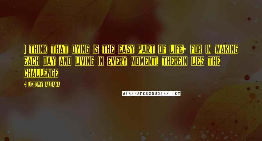 Jeremy Aldana Quotes: I think that dying is the easy part of life; for in waking each day and living in every moment, therein lies the challenge