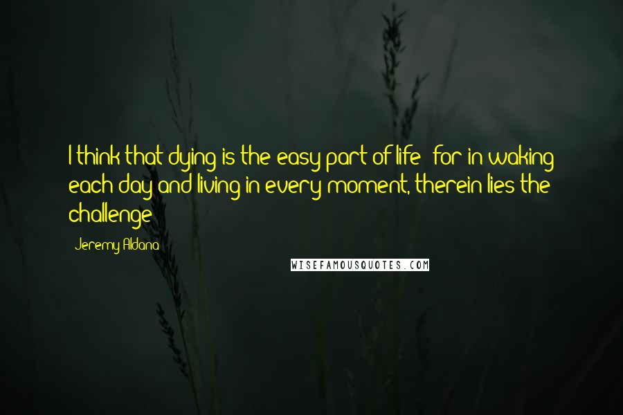 Jeremy Aldana Quotes: I think that dying is the easy part of life; for in waking each day and living in every moment, therein lies the challenge