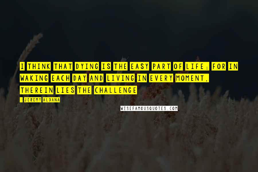 Jeremy Aldana Quotes: I think that dying is the easy part of life; for in waking each day and living in every moment, therein lies the challenge