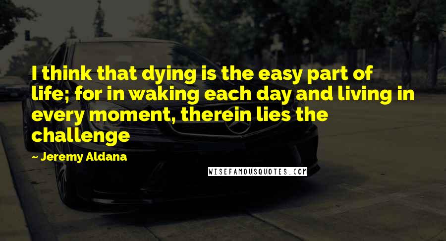 Jeremy Aldana Quotes: I think that dying is the easy part of life; for in waking each day and living in every moment, therein lies the challenge