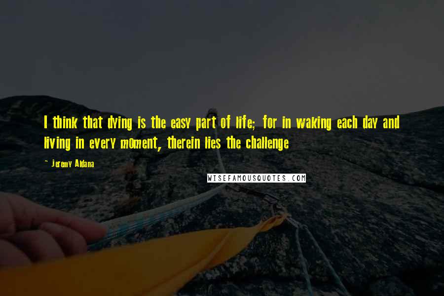 Jeremy Aldana Quotes: I think that dying is the easy part of life; for in waking each day and living in every moment, therein lies the challenge