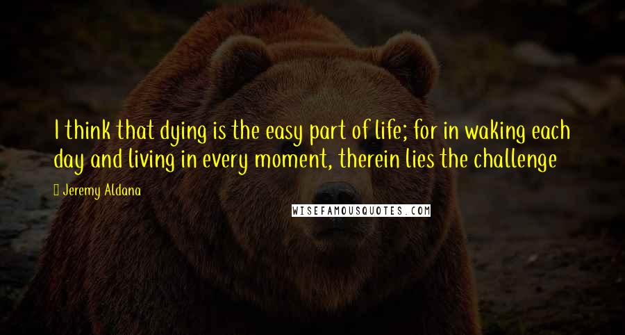 Jeremy Aldana Quotes: I think that dying is the easy part of life; for in waking each day and living in every moment, therein lies the challenge