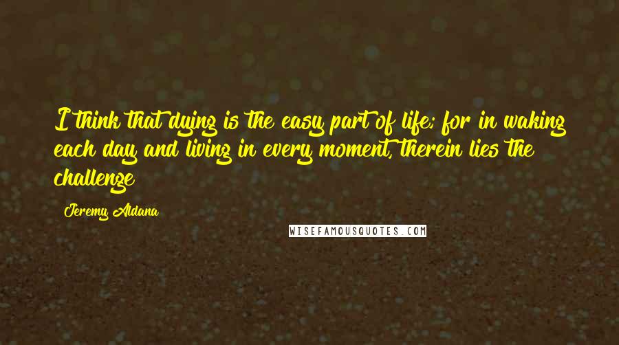 Jeremy Aldana Quotes: I think that dying is the easy part of life; for in waking each day and living in every moment, therein lies the challenge