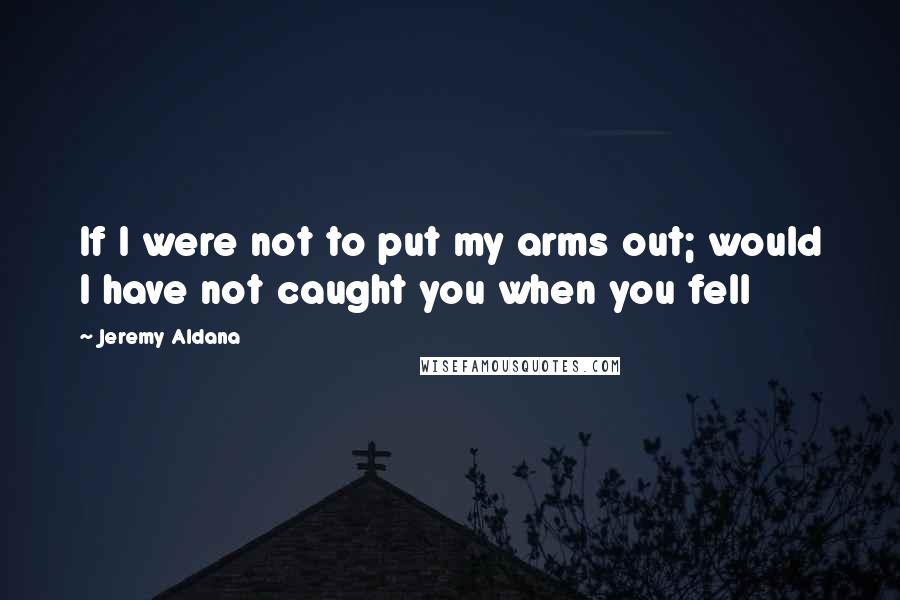 Jeremy Aldana Quotes: If I were not to put my arms out; would I have not caught you when you fell