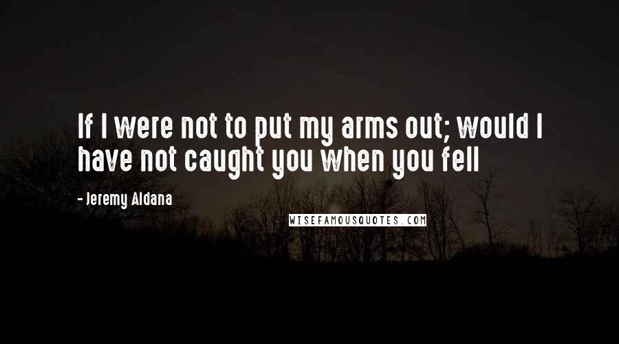 Jeremy Aldana Quotes: If I were not to put my arms out; would I have not caught you when you fell