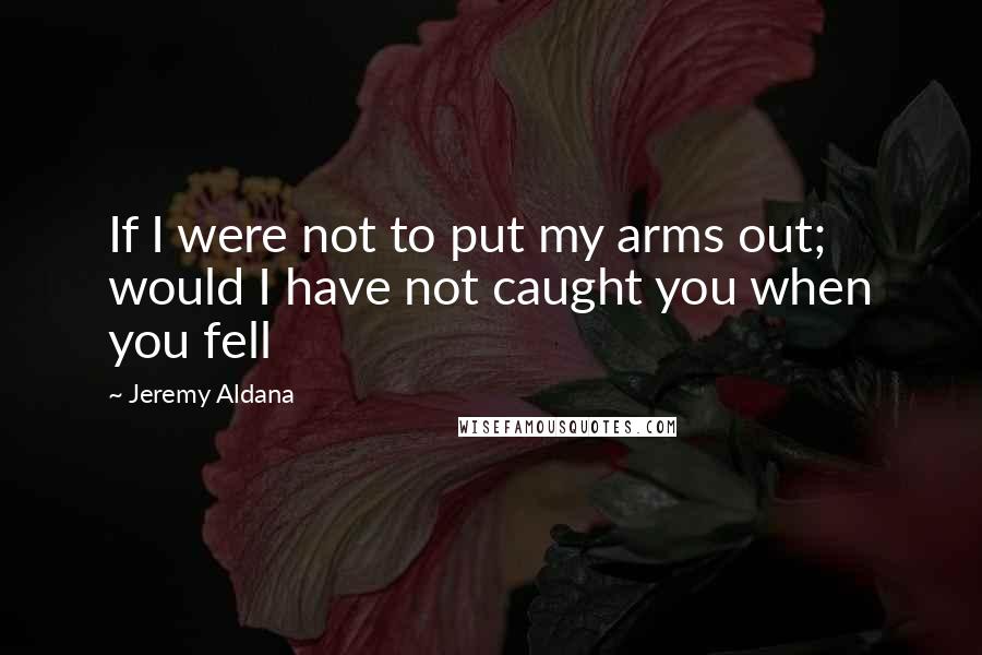 Jeremy Aldana Quotes: If I were not to put my arms out; would I have not caught you when you fell