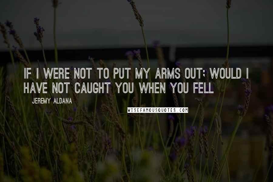 Jeremy Aldana Quotes: If I were not to put my arms out; would I have not caught you when you fell