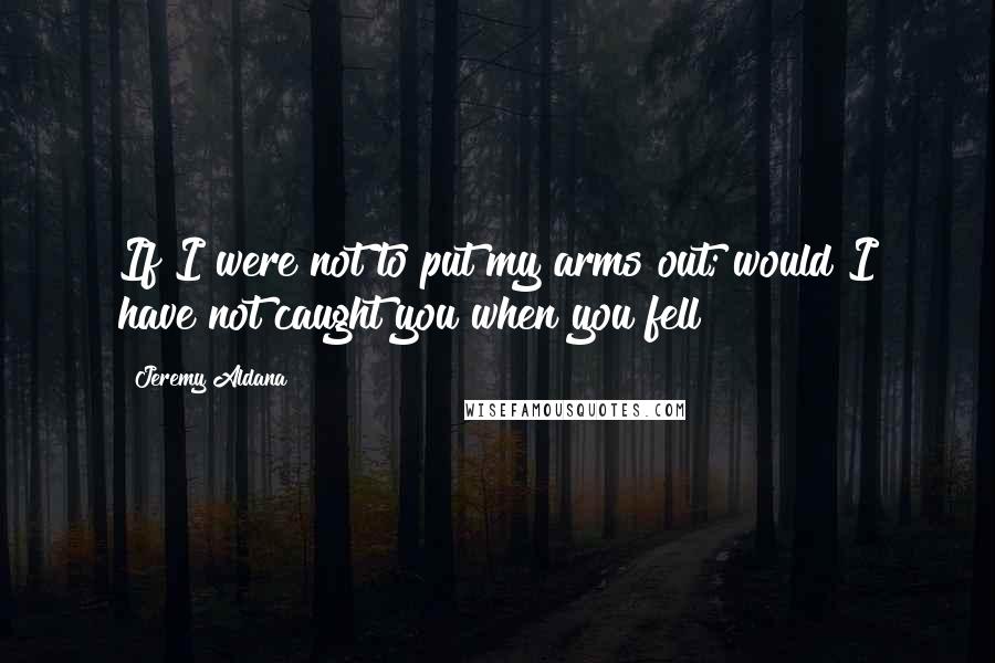 Jeremy Aldana Quotes: If I were not to put my arms out; would I have not caught you when you fell