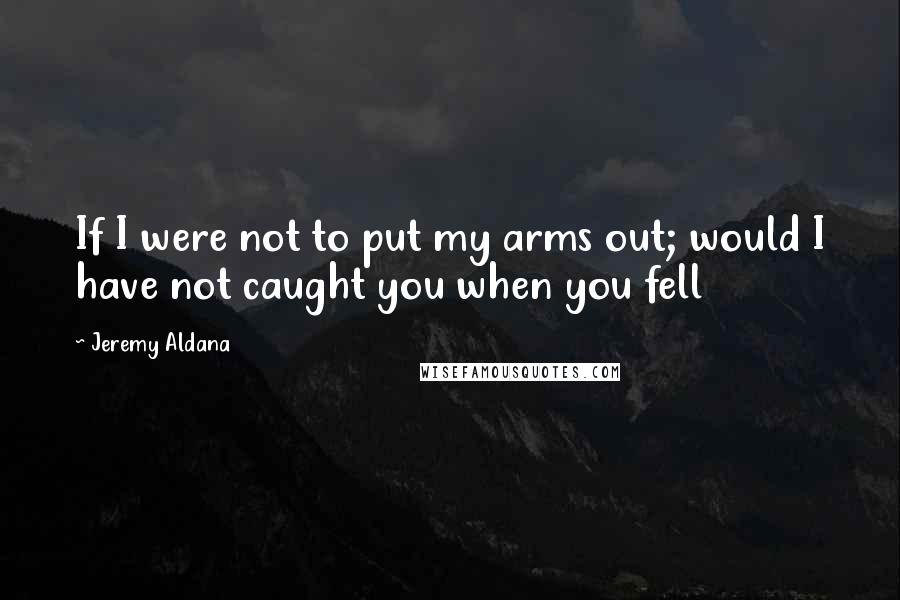 Jeremy Aldana Quotes: If I were not to put my arms out; would I have not caught you when you fell