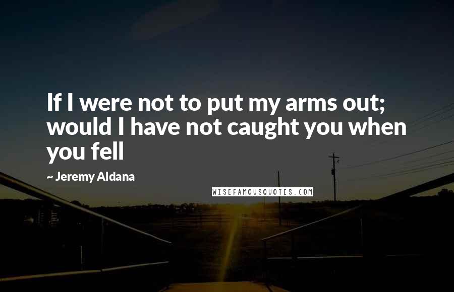 Jeremy Aldana Quotes: If I were not to put my arms out; would I have not caught you when you fell