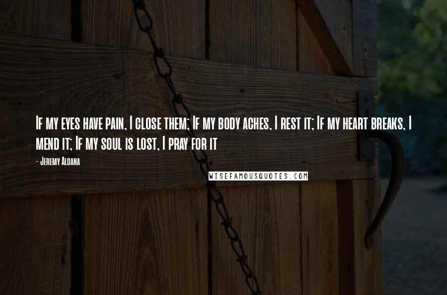 Jeremy Aldana Quotes: If my eyes have pain, I close them; If my body aches, I rest it; If my heart breaks, I mend it; If my soul is lost, I pray for it