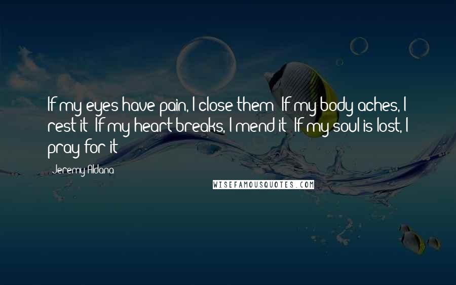 Jeremy Aldana Quotes: If my eyes have pain, I close them; If my body aches, I rest it; If my heart breaks, I mend it; If my soul is lost, I pray for it