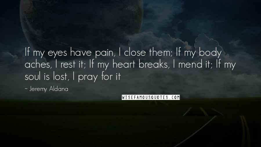 Jeremy Aldana Quotes: If my eyes have pain, I close them; If my body aches, I rest it; If my heart breaks, I mend it; If my soul is lost, I pray for it