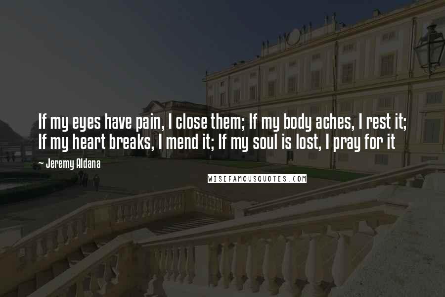 Jeremy Aldana Quotes: If my eyes have pain, I close them; If my body aches, I rest it; If my heart breaks, I mend it; If my soul is lost, I pray for it