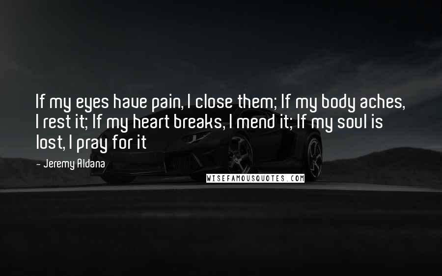 Jeremy Aldana Quotes: If my eyes have pain, I close them; If my body aches, I rest it; If my heart breaks, I mend it; If my soul is lost, I pray for it