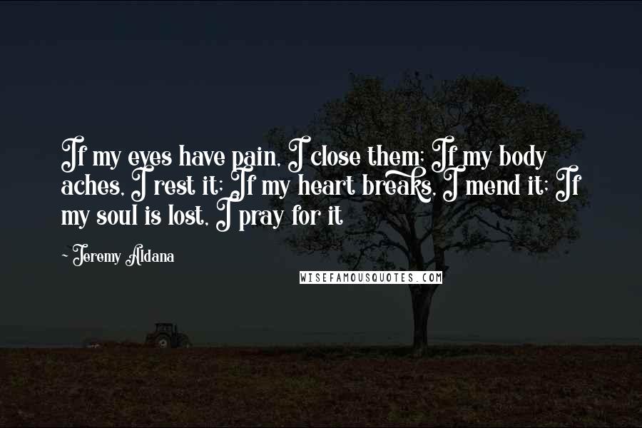 Jeremy Aldana Quotes: If my eyes have pain, I close them; If my body aches, I rest it; If my heart breaks, I mend it; If my soul is lost, I pray for it